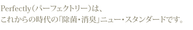 Perfectly（パーフェクトリー）は、これからの時代の「除菌・消臭」ニュー・スタンダードです。